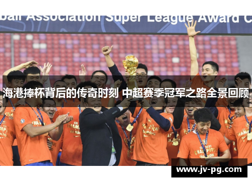 海港捧杯背后的传奇时刻 中超赛季冠军之路全景回顾