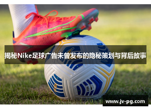 揭秘Nike足球广告未曾发布的隐秘策划与背后故事