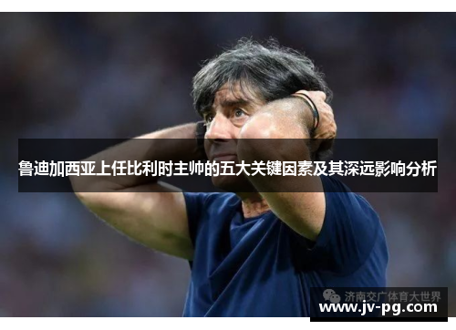 鲁迪加西亚上任比利时主帅的五大关键因素及其深远影响分析