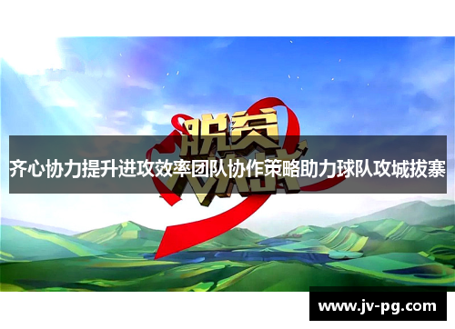 齐心协力提升进攻效率团队协作策略助力球队攻城拔寨 齐心协力提升进攻效率团队协作策略助力球队攻城拔寨