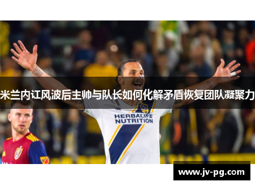 米兰内讧风波后主帅与队长如何化解矛盾恢复团队凝聚力