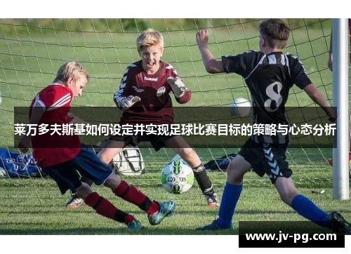 莱万多夫斯基如何设定并实现足球比赛目标的策略与心态分析 莱万多夫斯基如何设定并实现足球比赛目标的策略与心态分析