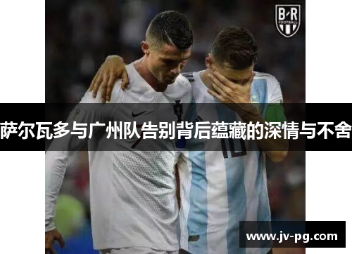 萨尔瓦多与广州队告别背后蕴藏的深情与不舍