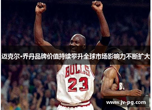 迈克尔·乔丹品牌价值持续攀升全球市场影响力不断扩大 迈克尔·乔丹品牌价值持续攀升全球市场影响力不断扩大