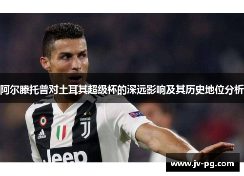 阿尔滕托普对土耳其超级杯的深远影响及其历史地位分析