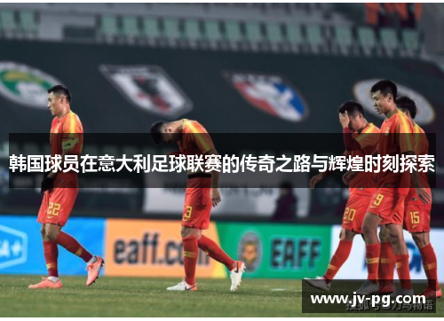 韩国球员在意大利足球联赛的传奇之路与辉煌时刻探索 韩国球员在意大利足球联赛的传奇之路与辉煌时刻探索