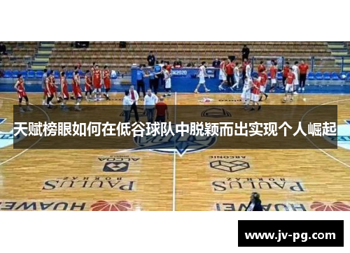 天赋榜眼如何在低谷球队中脱颖而出实现个人崛起 天赋榜眼如何在低谷球队中脱颖而出实现个人崛起