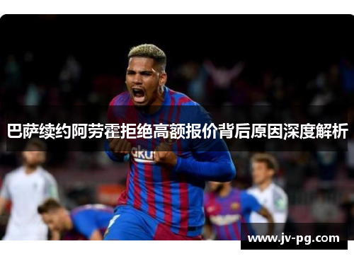 巴萨续约阿劳霍拒绝高额报价背后原因深度解析 巴萨续约阿劳霍拒绝高额报价背后原因深度解析