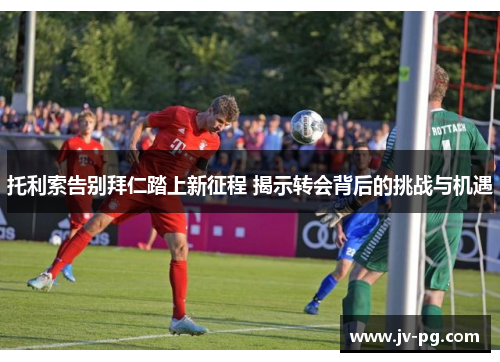 托利索告别拜仁踏上新征程 揭示转会背后的挑战与机遇