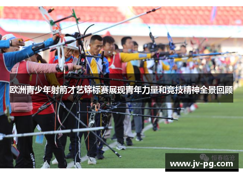 欧洲青少年射箭才艺锦标赛展现青年力量和竞技精神全景回顾