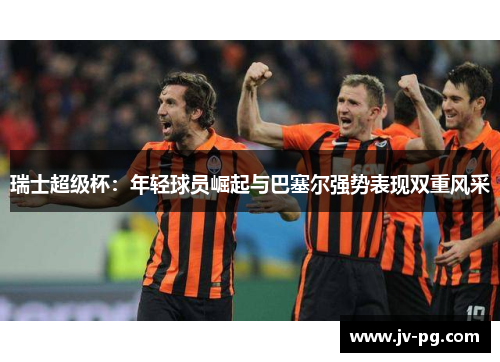 瑞士超级杯：年轻球员崛起与巴塞尔强势表现双重风采