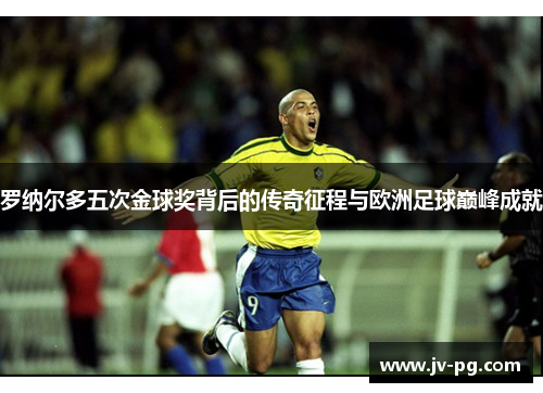 罗纳尔多五次金球奖背后的传奇征程与欧洲足球巅峰成就