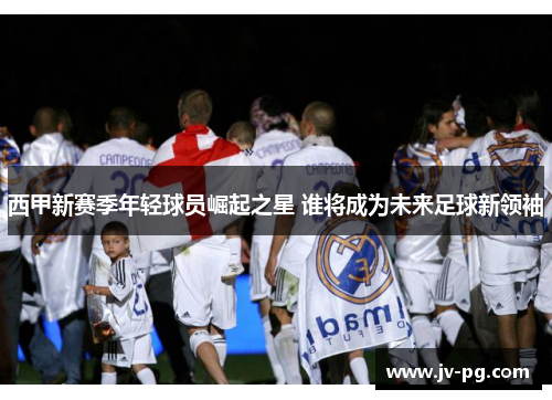 西甲新赛季年轻球员崛起之星 谁将成为未来足球新领袖