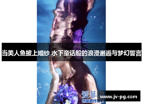 当美人鱼披上婚纱 水下童话般的浪漫邂逅与梦幻誓言