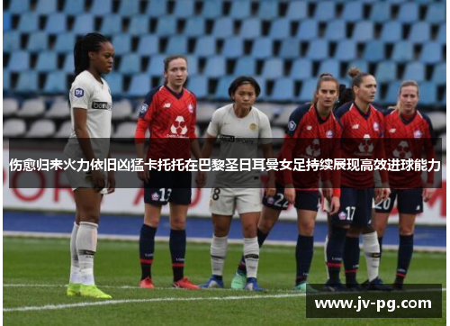 伤愈归来火力依旧凶猛卡托托在巴黎圣日耳曼女足持续展现高效进球能力