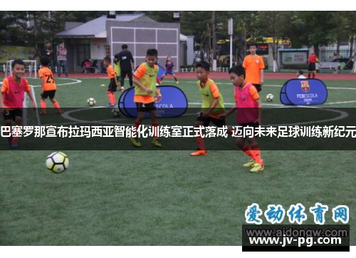 巴塞罗那宣布拉玛西亚智能化训练室正式落成 迈向未来足球训练新纪元