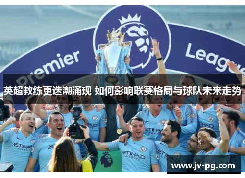 英超教练更迭潮涌现 如何影响联赛格局与球队未来走势 英超教练更迭潮涌现 如何影响联赛格局与球队未来走势