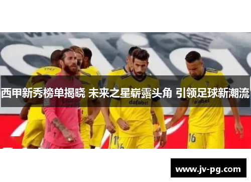 西甲新秀榜单揭晓 未来之星崭露头角 引领足球新潮流 西甲新秀榜单揭晓 未来之星崭露头角 引领足球新潮流