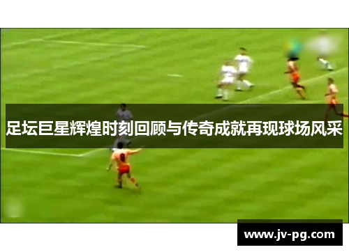 足坛巨星辉煌时刻回顾与传奇成就再现球场风采 足坛巨星辉煌时刻回顾与传奇成就再现球场风采