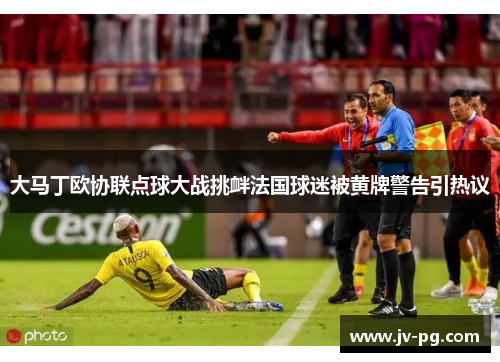 大马丁欧协联点球大战挑衅法国球迷被黄牌警告引热议 大马丁欧协联点球大战挑衅法国球迷被黄牌警告引热议