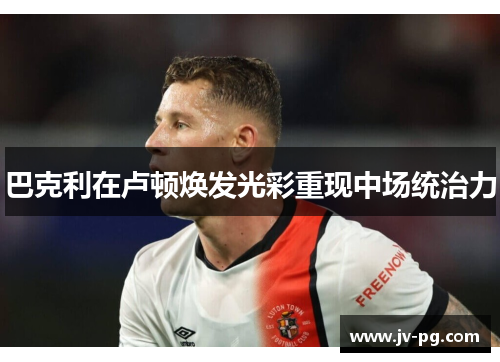 巴克利在卢顿焕发光彩重现中场统治力 巴克利在卢顿焕发光彩重现中场统治力