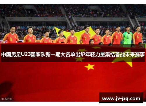 中国男足U23国家队新一期大名单出炉年轻力量集结备战未来赛事 中国男足U23国家队新一期大名单出炉年轻力量集结备战未来赛事