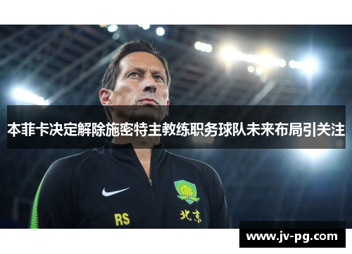 本菲卡决定解除施密特主教练职务球队未来布局引关注 本菲卡决定解除施密特主教练职务球队未来布局引关注